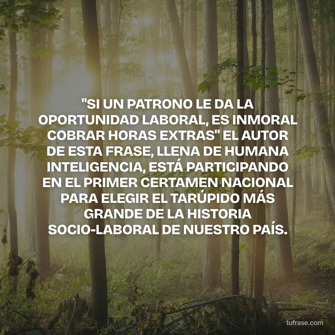 "SI UN PATRONO LE DA LA OPORTUNIDAD LABORAL, ES INMORAL COBRAR HORAS EXTRAS" EL AUTOR DE ESTA FRASE, LLENA DE HUMANA INTELIGENCIA, ESTÁ PARTICIPANDO EN EL PRIMER CERTAMEN NACIONAL PARA ELEGIR EL TARÚPIDO MÁS GRANDE DE LA HISTORIA SOCIO-LABORAL DE NUESTRO PAÍS.