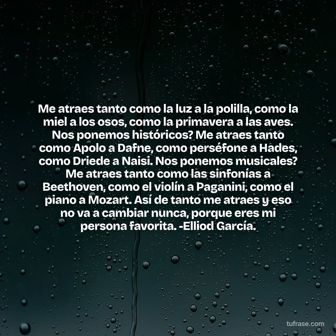 Me atraes tanto como la luz a la polilla, como la miel a los osos, como la primavera a las aves. Nos ponemos históricos? Me atraes tanto como Apolo a Dafne, como perséfone a Hades, como Driede a Naisi. Nos ponemos musicales? Me atraes tanto como las sinfonías a Beethoven, como el violín a Paganini, como el piano a Mozart. Así de tanto me atraes y eso no va a cambiar nunca, porque eres mi persona favorita. -Elliod García.