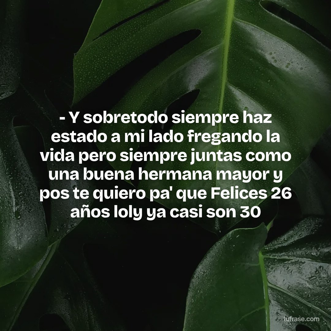- Y sobretodo siempre haz estado a mi lado fregando la vida pero siempre juntas como una buena hermana mayor y pos te quiero pa' que Felices 26 años loly ya casi son 30