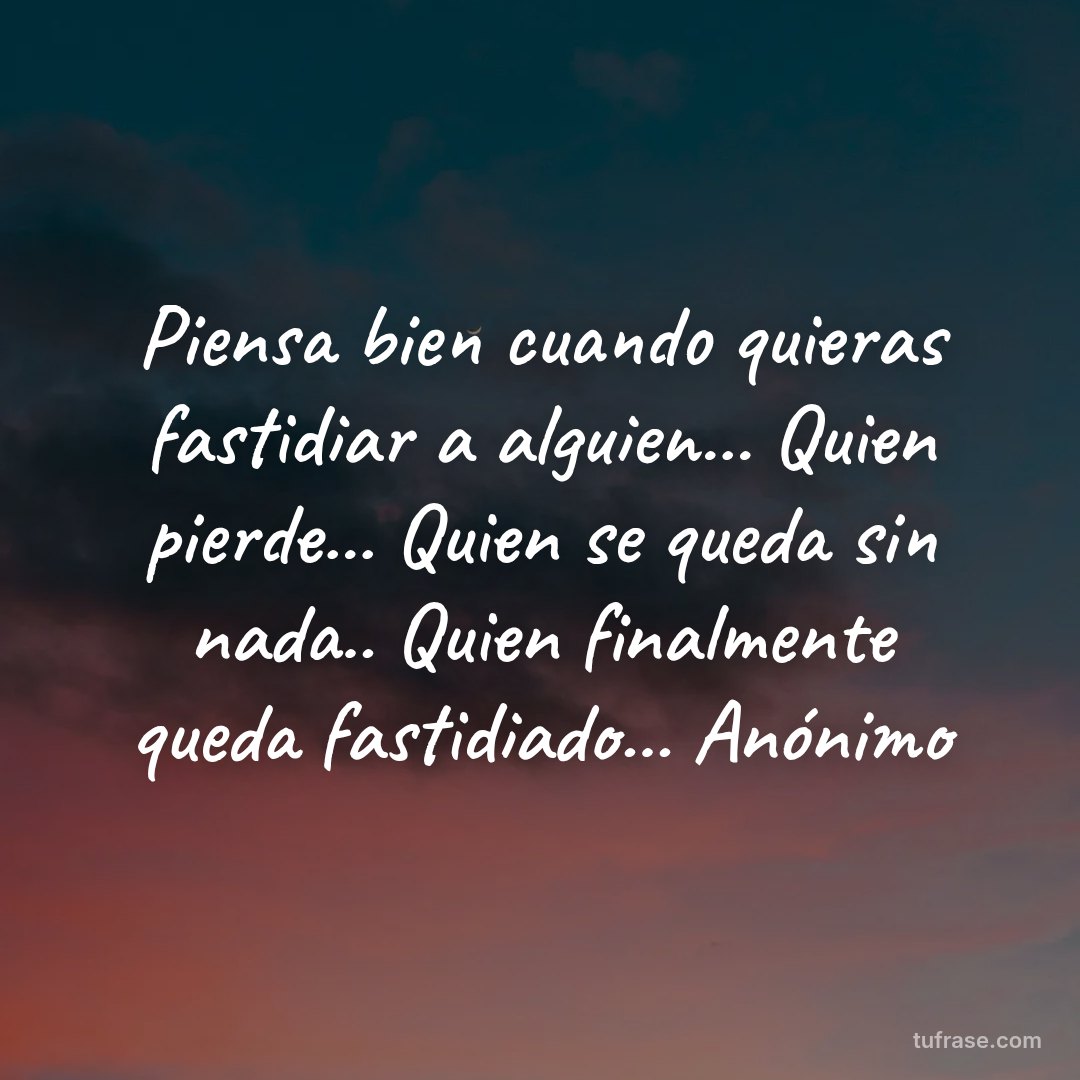 Piensa bien cuando quieras fastidiar a alguien... Quien pierde... Quien se queda sin nada.. Quien finalmente queda fastidiado... Anónimo