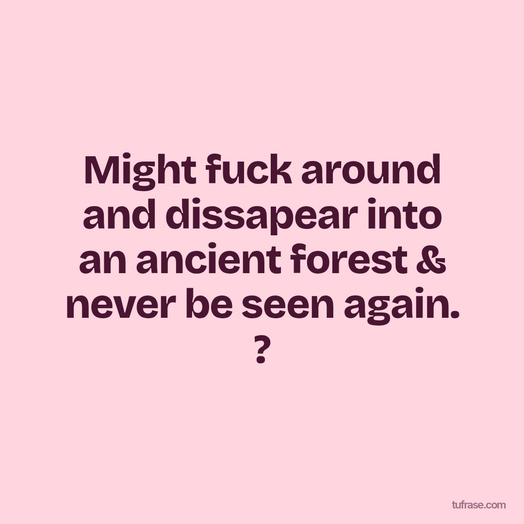 Might fuck around and dissapear into an ancient forest & never be seen again. ?