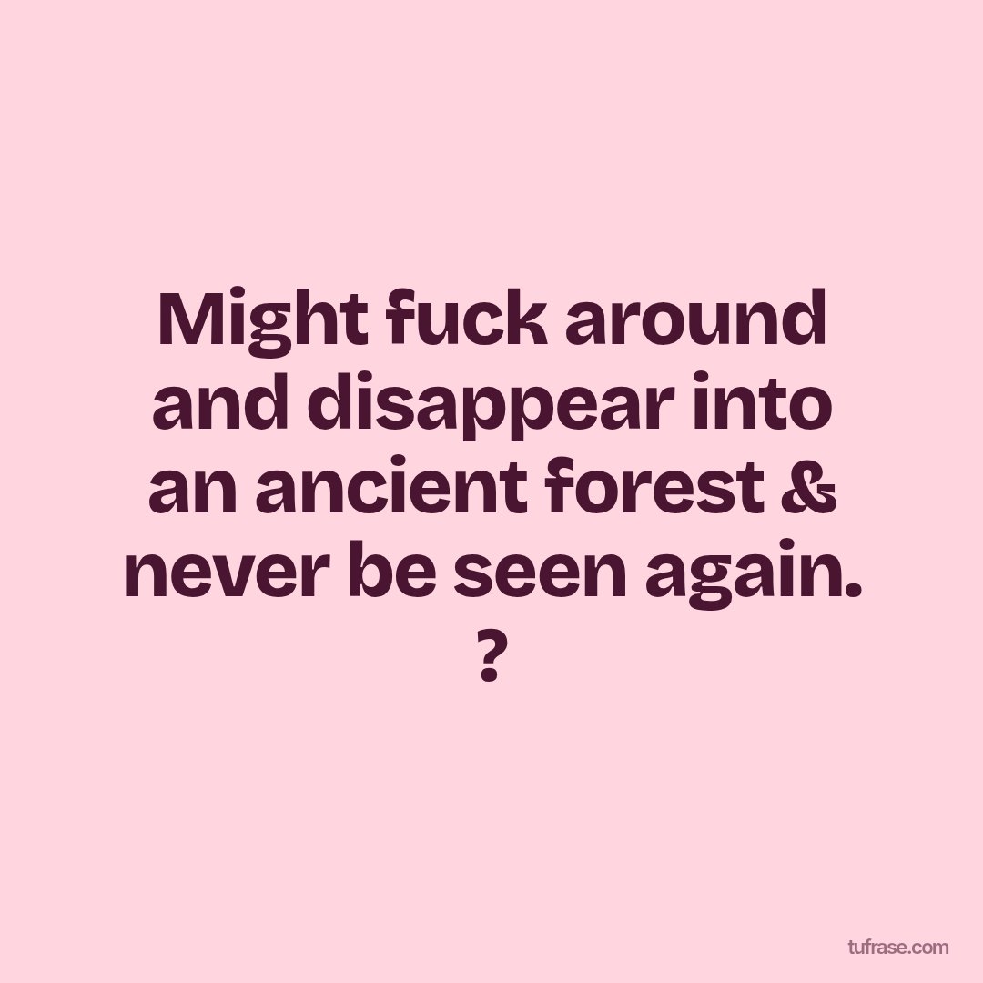 Might fuck around and disappear into an ancient forest & never be seen again. ?
