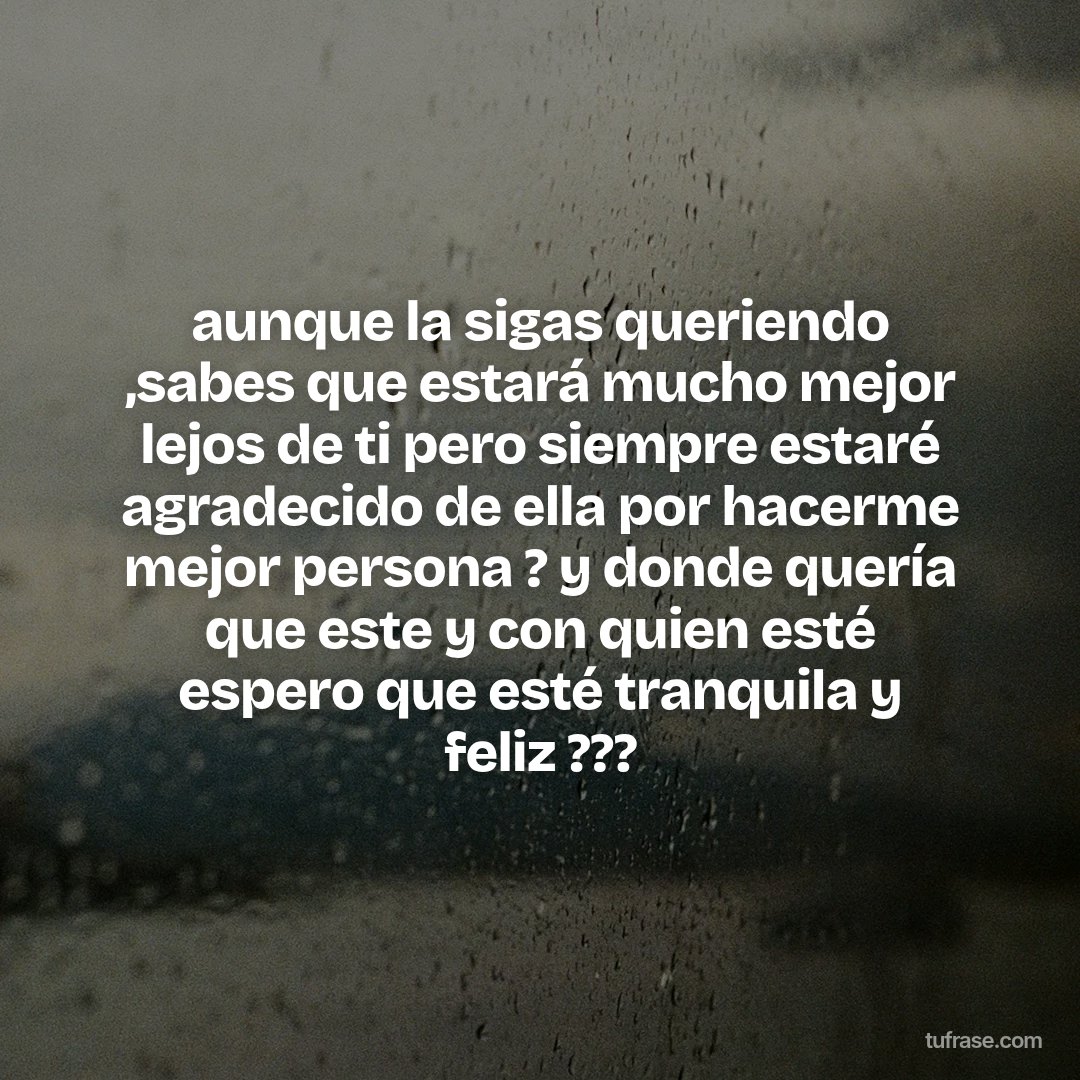 aunque la sigas queriendo ,sabes que estará mucho mejor lejos de ti pero siempre estaré agradecido de ella por hacerme mejor persona ? y donde quería que este y con quien esté espero que esté tranquila y feliz ???