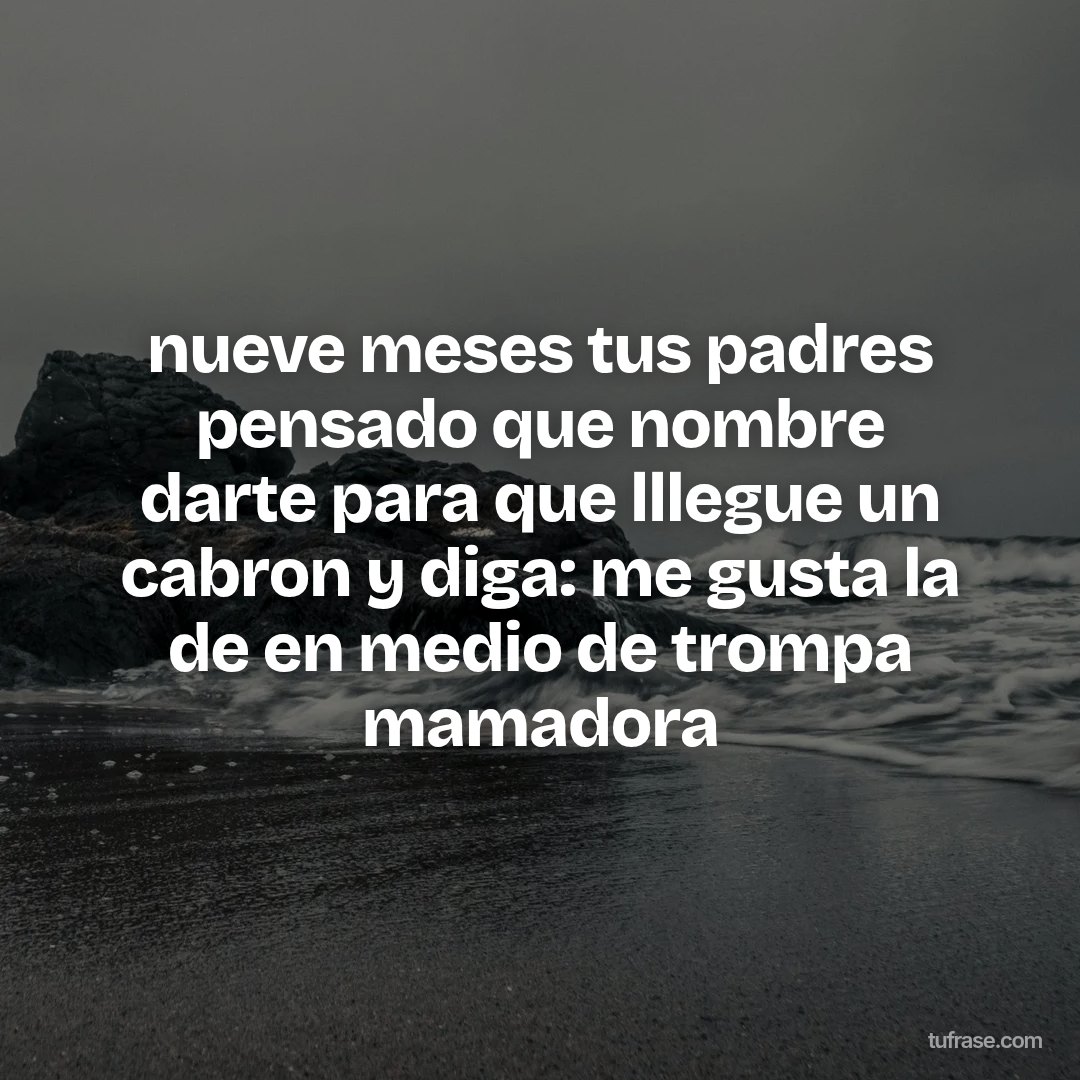 nueve meses tus padres pensado que nombre darte para que lllegue un cabron y diga: me gusta la de en medio de trompa mamadora