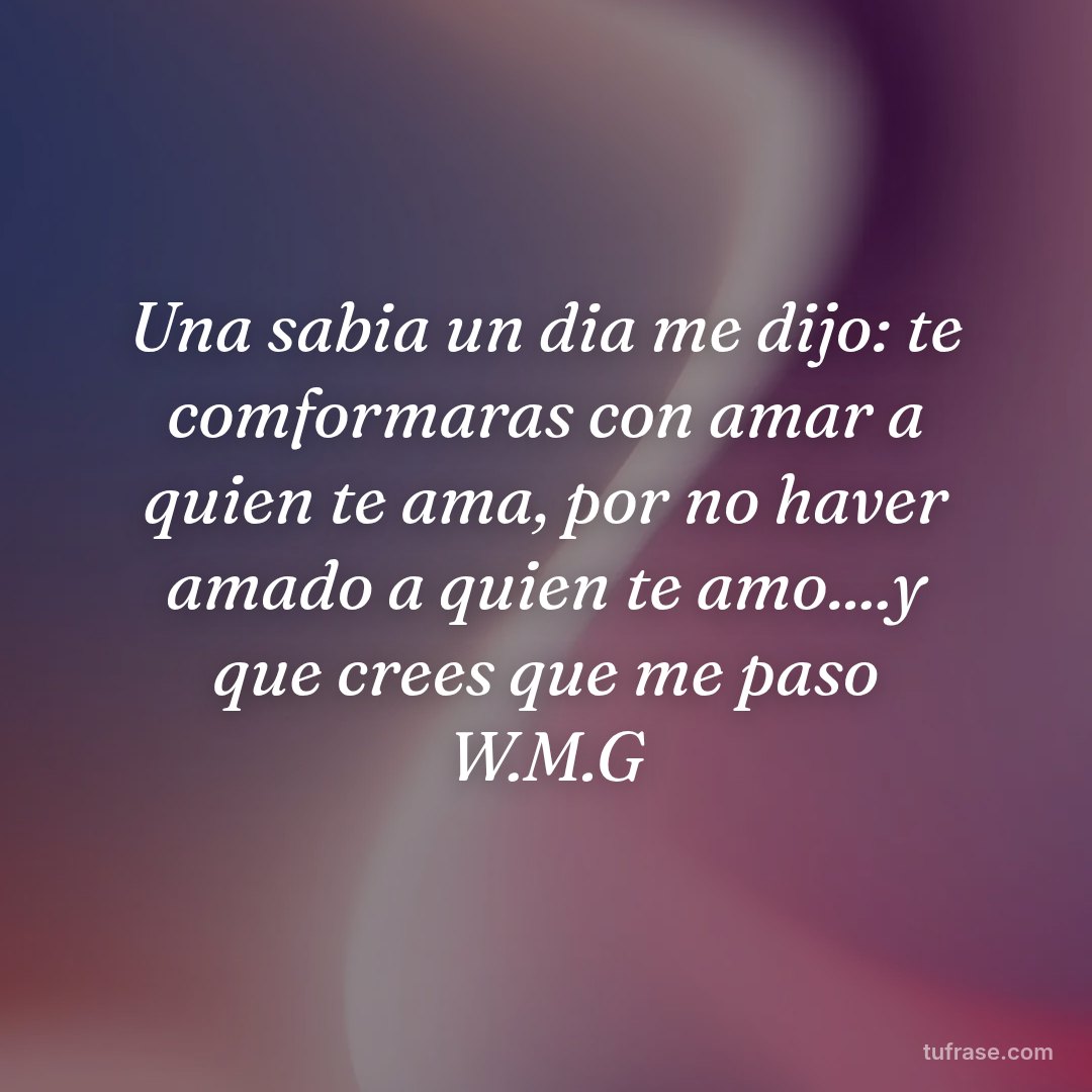 Una sabia un dia me dijo: te comformaras con amar a quien te ama, por no haver amado a quien te amo....y que crees que me paso W.M.G