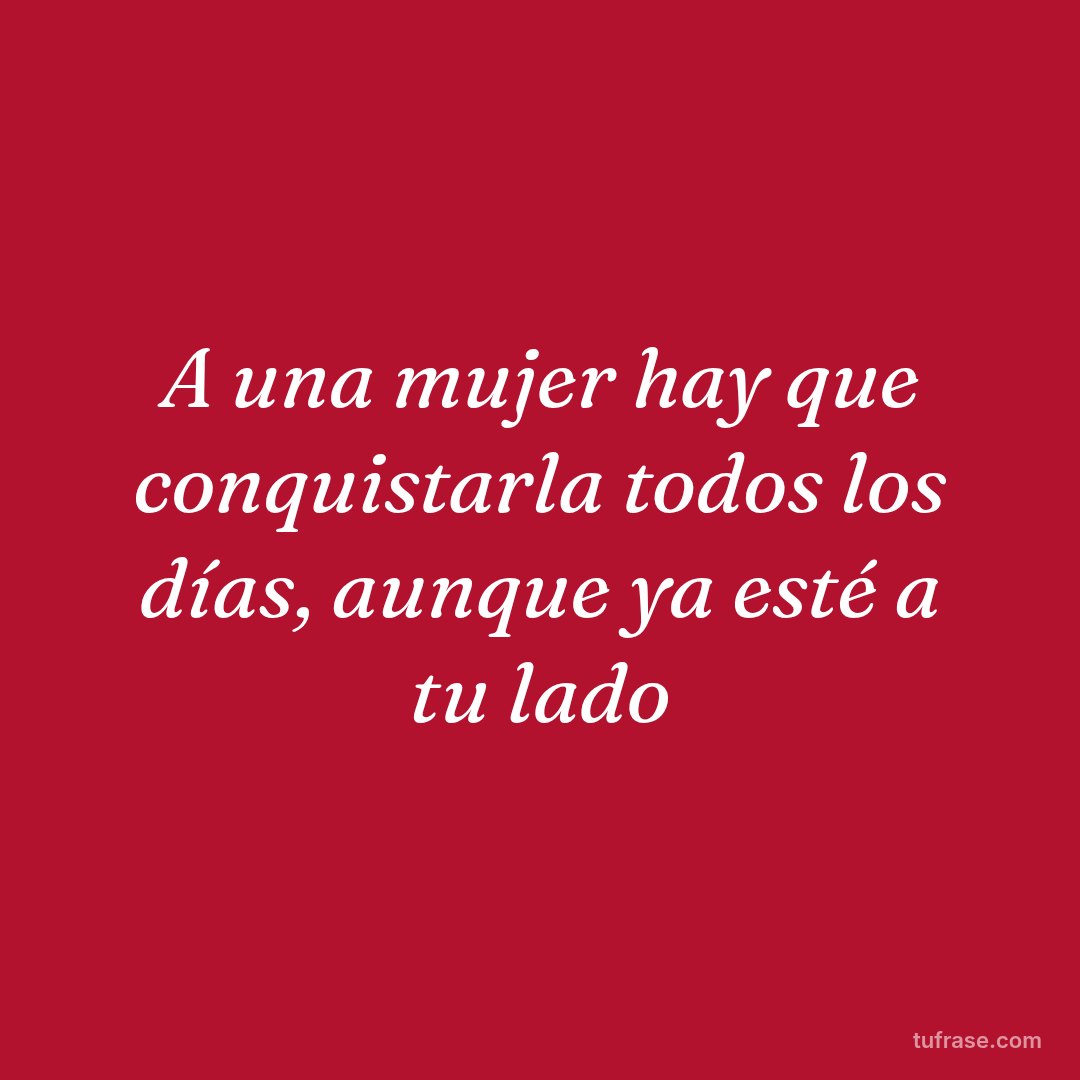 A una mujer hay que conquistarla todos los días, aunque ya esté a tu lado