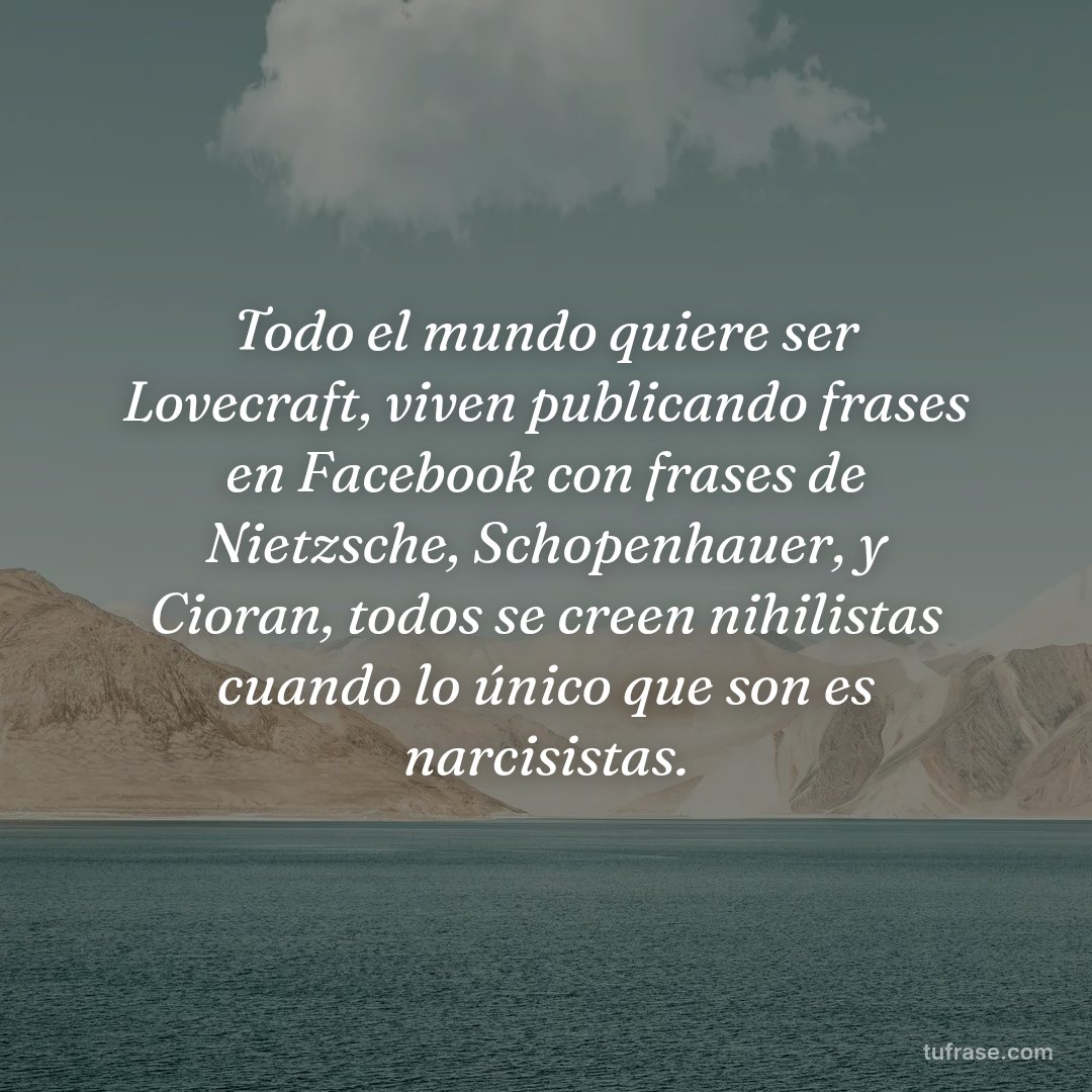 Todo el mundo quiere ser Lovecraft, viven publicando frases en Facebook con frases de Nietzsche, Schopenhauer, y Cioran, todos se creen nihilistas cuando lo único que son es narcisistas.
