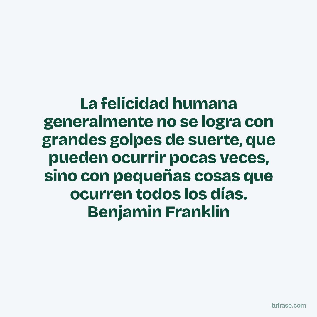 La felicidad humana generalmente no se logra con grandes golpes de suerte, que pueden ocurrir pocas veces, sino con pequeñas cosas que ocurren todos los días. Benjamin Franklin