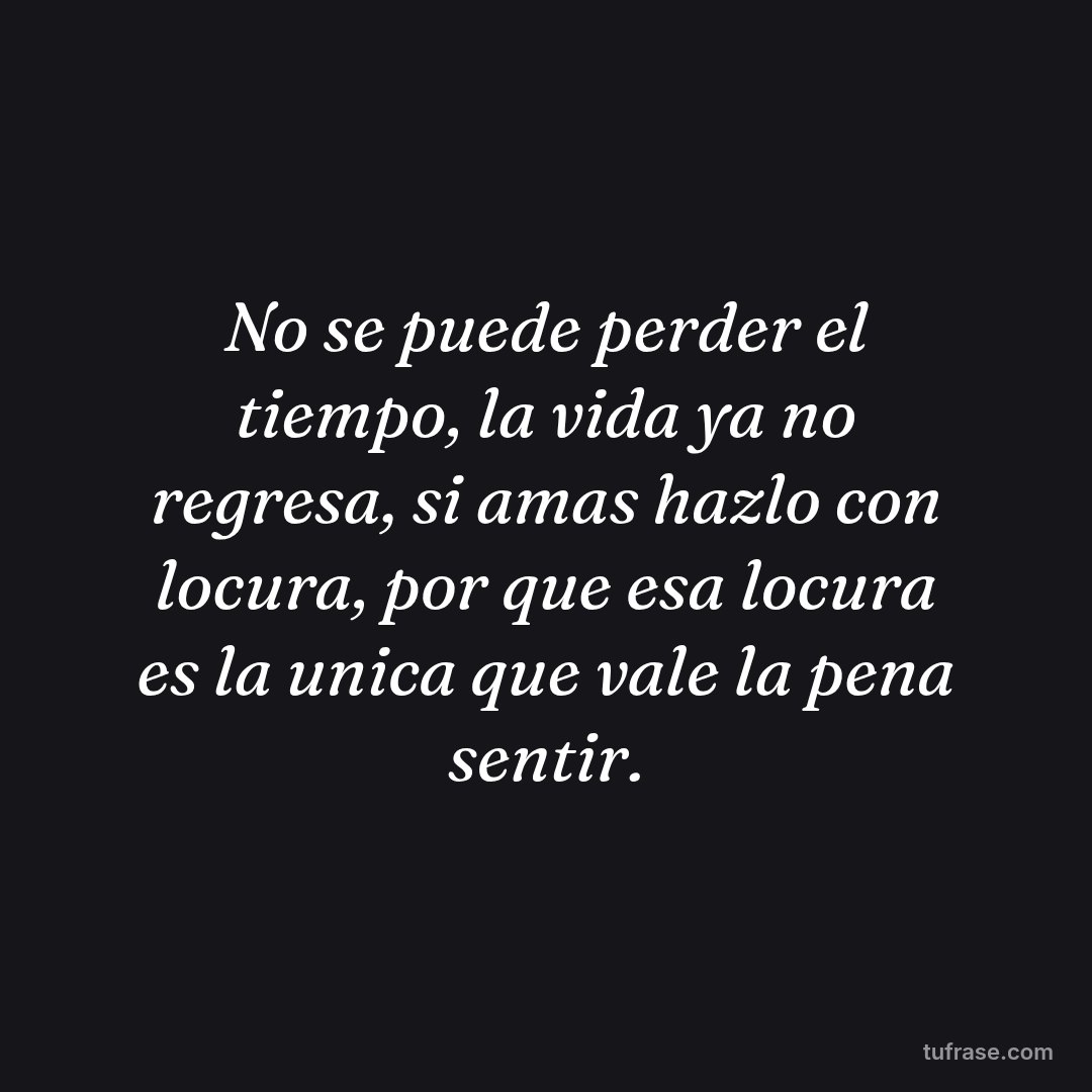 No se puede perder el tiempo, la vida ya no regresa, si amas hazlo con locura, por que esa locura es la unica que vale la pena sentir.