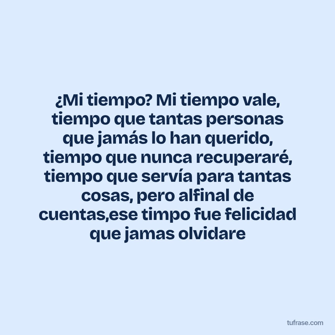 ¿Mi tiempo? Mi tiempo vale, tiempo que tantas personas que jamás lo han querido, tiempo que nunca recuperaré, tiempo que servía para tantas cosas, pero alfinal de cuentas,ese timpo fue felicidad que jamas olvidare
