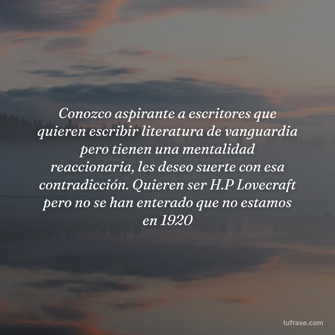 Conozco aspirante a escritores que quieren escribir literatura de vanguardia pero tienen una mentalidad reaccionaria, les deseo suerte con esa contradicción. Quieren ser H.P Lovecraft pero no se han enterado que no estamos en 1920