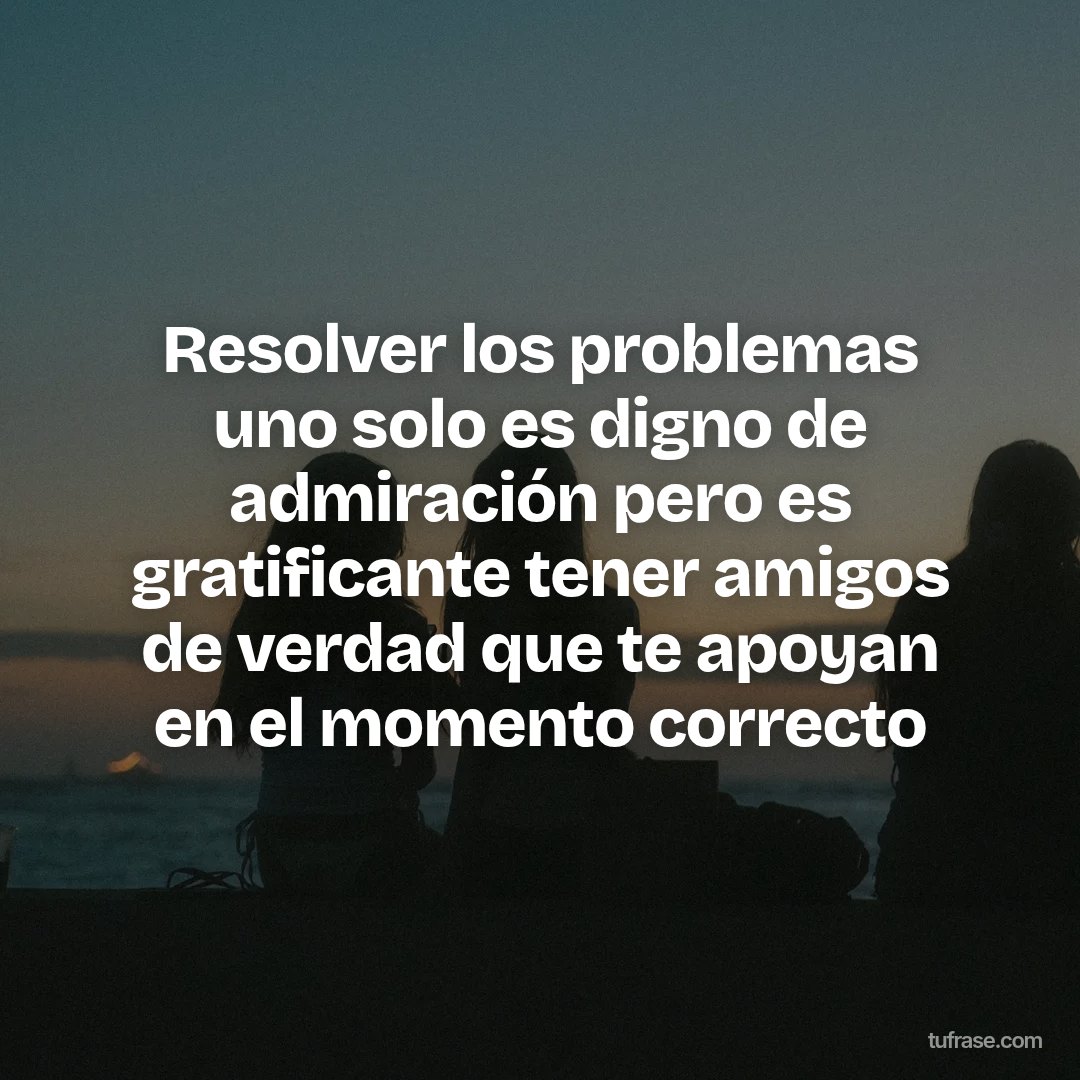 Resolver los problemas uno solo es digno de admiración pero es gratificante tener amigos de verdad que te apoyan en el momento correcto