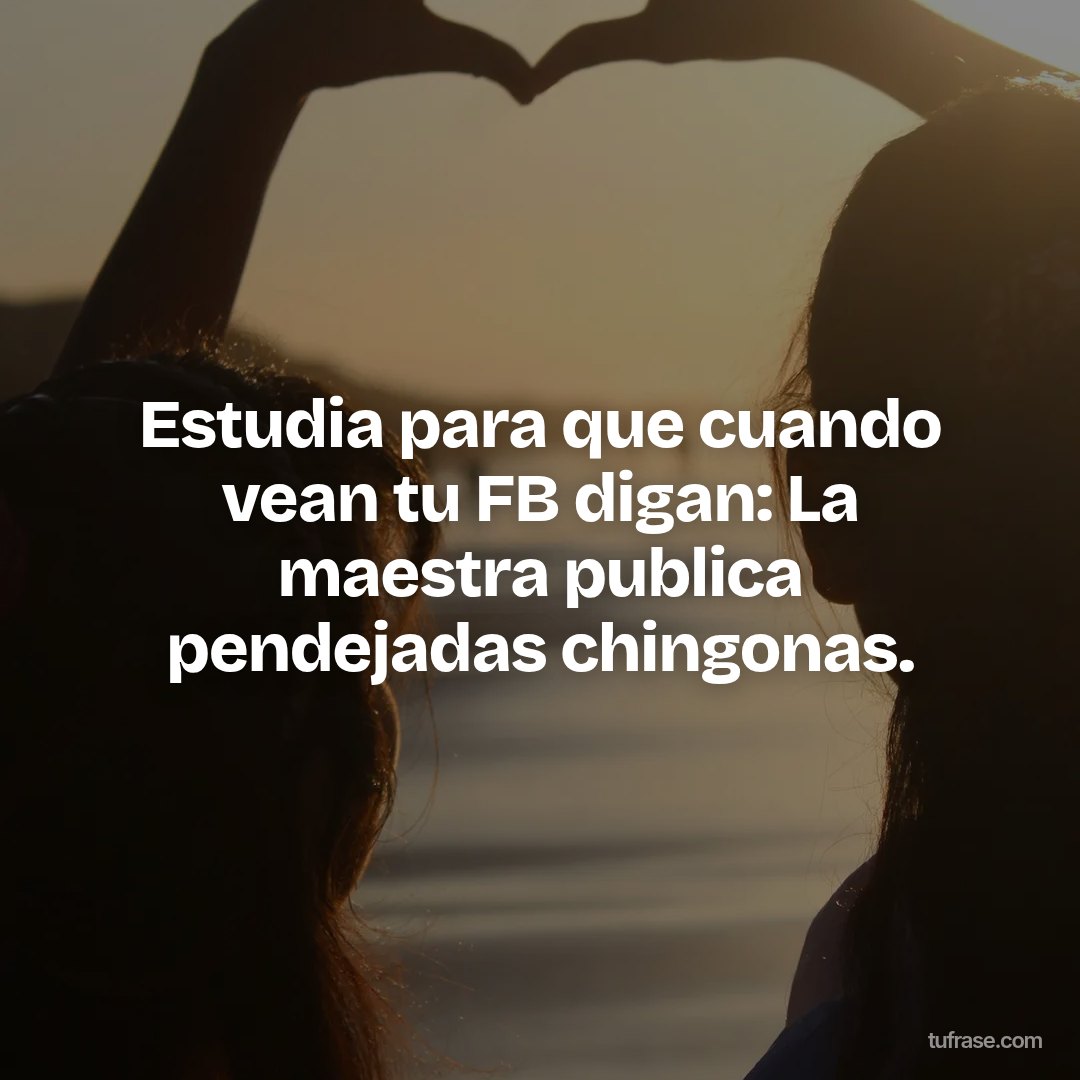 Estudia para que cuando vean tu FB digan: La maestra publica pendejadas chingonas.
