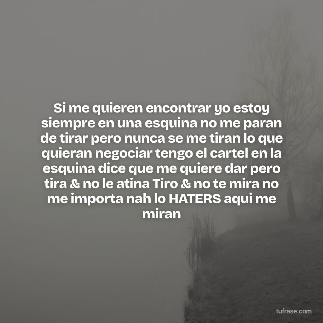 Si me quieren encontrar yo estoy siempre en una esquina no me paran de tirar pero nunca se me tiran lo que quieran negociar tengo el cartel en la esquina dice que me quiere dar pero tira & no le atina Tiro & no te mira no me importa nah lo HATERS aqui me miran
