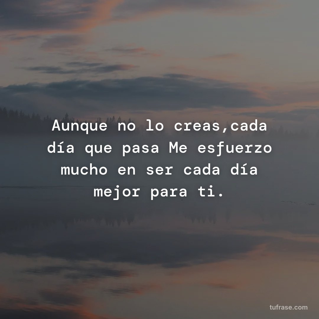 Aunque no lo creas,cada día que pasa Me esfuerzo mucho en ser cada día mejor para ti.