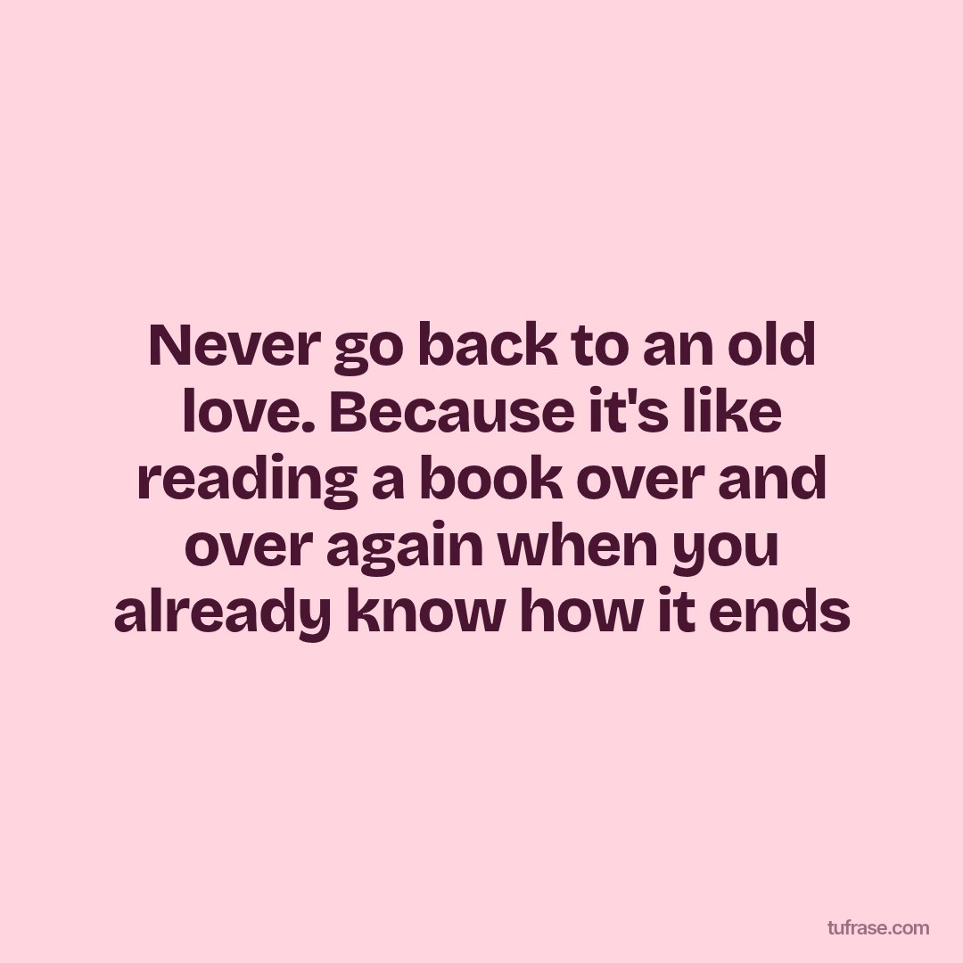Never go back to an old love. Because it's like reading a book over and over again when you already know how it ends