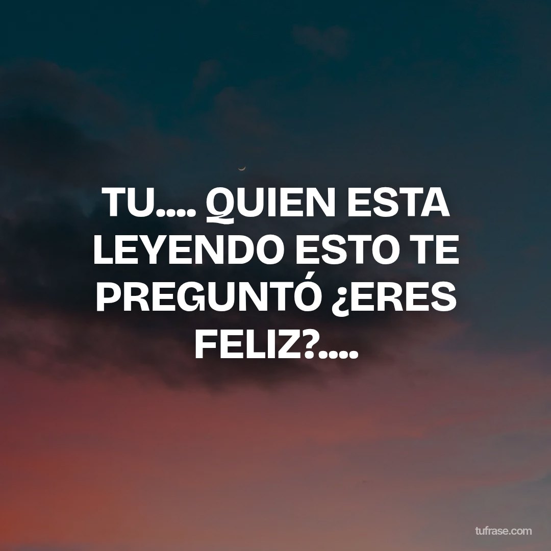 TU.... QUIEN ESTA LEYENDO ESTO TE PREGUNTÓ ¿ERES FELIZ?....