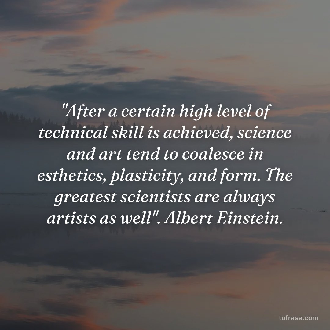 "After a certain high level of technical skill is achieved, science and art tend to coalesce in esthetics, plasticity, and form. The greatest scientists are always artists as well". Albert Einstein.