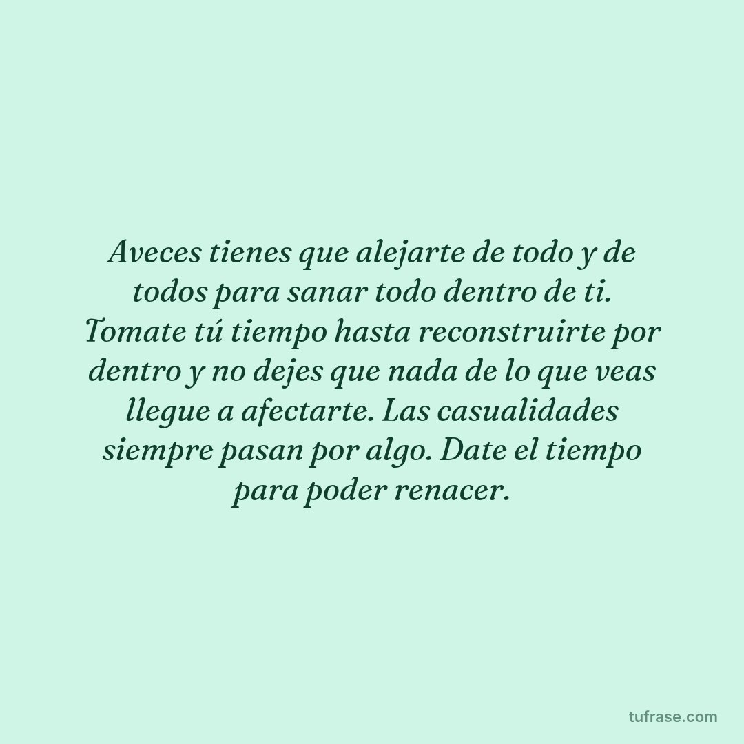 Aveces tienes que alejarte de todo y de todos para sanar todo dentro de ti. Tomate tú tiempo hasta reconstruirte por dentro y no dejes que nada de lo que veas llegue a afectarte. Las casualidades siempre pasan por algo. Date el tiempo para poder renacer.