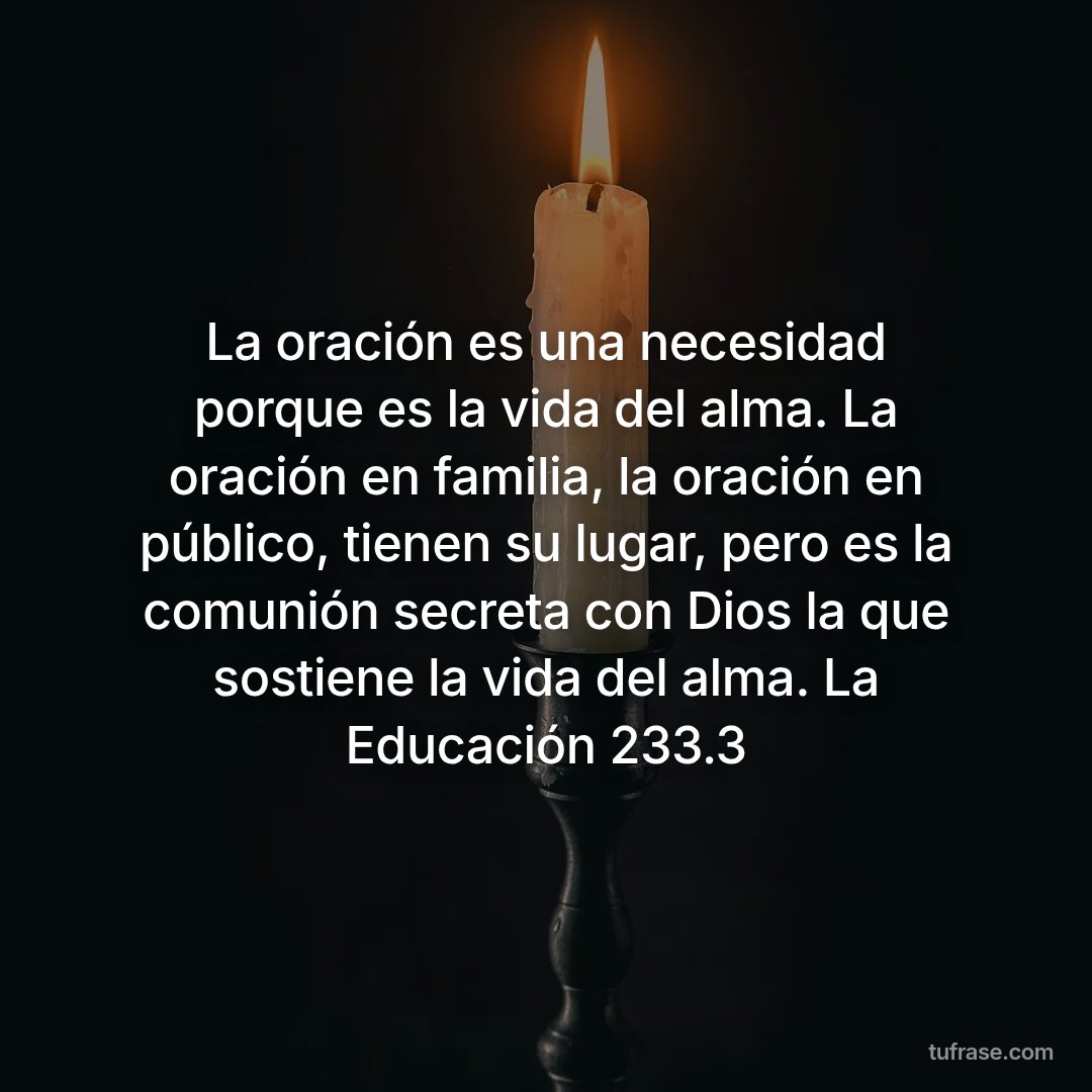 La oración es una necesidad porque es la vida del alma. La oración en familia, la oración en público, tienen su lugar, pero es la comunión secreta con Dios la que sostiene la vida del alma. La Educación 233.3