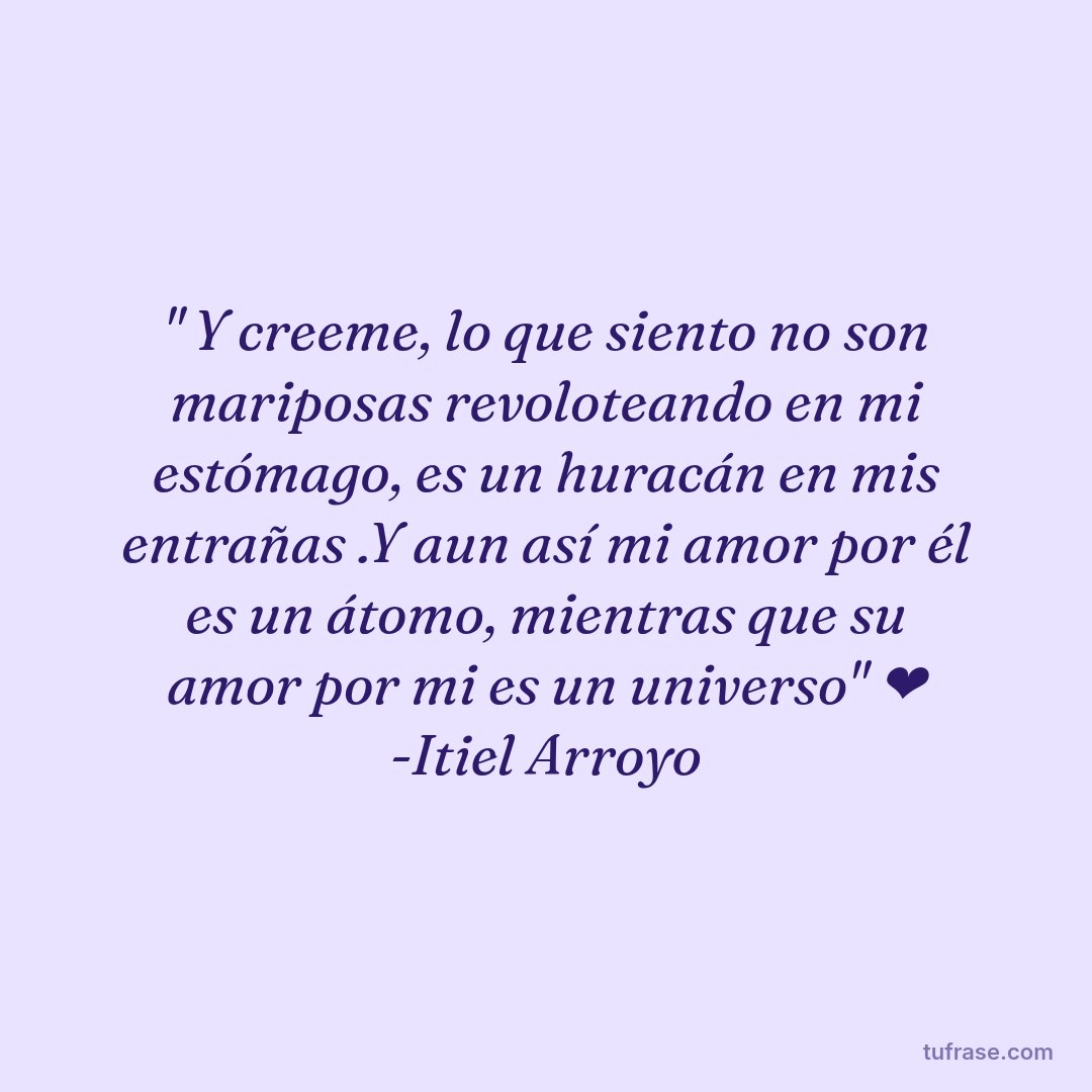 " Y creeme, lo que siento no son mariposas revoloteando en mi estómago, es un huracán en mis entrañas .Y aun así mi amor por él es un átomo, mientras que su amor por mi es un universo" ❤️ -Itiel Arroyo