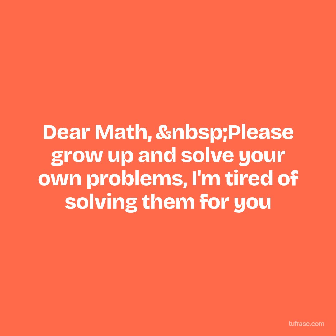 Dear Math, &nbsp;Please grow up and solve your own problems, I'm tired of solving them for you
