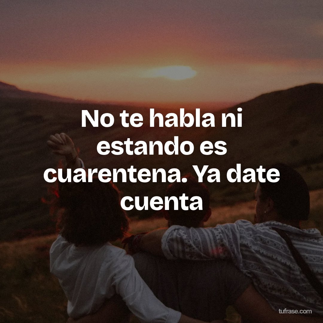 No te habla ni estando es cuarentena. Ya date cuenta