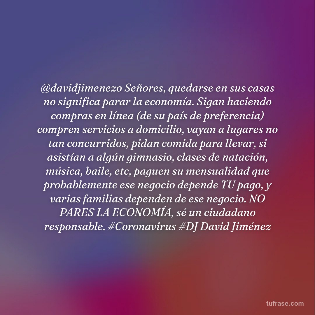 @davidjimenezo Señores, quedarse en sus casas no significa parar la economía. Sigan haciendo compras en línea (de su país de preferencia) compren servicios a domicilio, vayan a lugares no tan concurridos, pidan comida para llevar, si asistían a algún gimnasio, clases de natación, música, baile, etc, paguen su mensualidad que probablemente ese negocio depende TU pago, y varias familias dependen de ese negocio. NO PARES LA ECONOMÍA, sé un ciudadano responsable. #Coronavirus #DJ David Jiménez