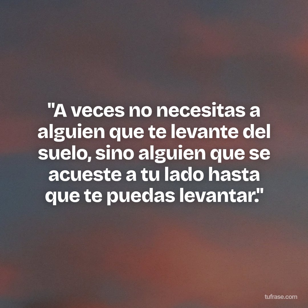 "A veces no necesitas a alguien que te levante del suelo, sino alguien que se acueste a tu lado hasta que te puedas levantar."