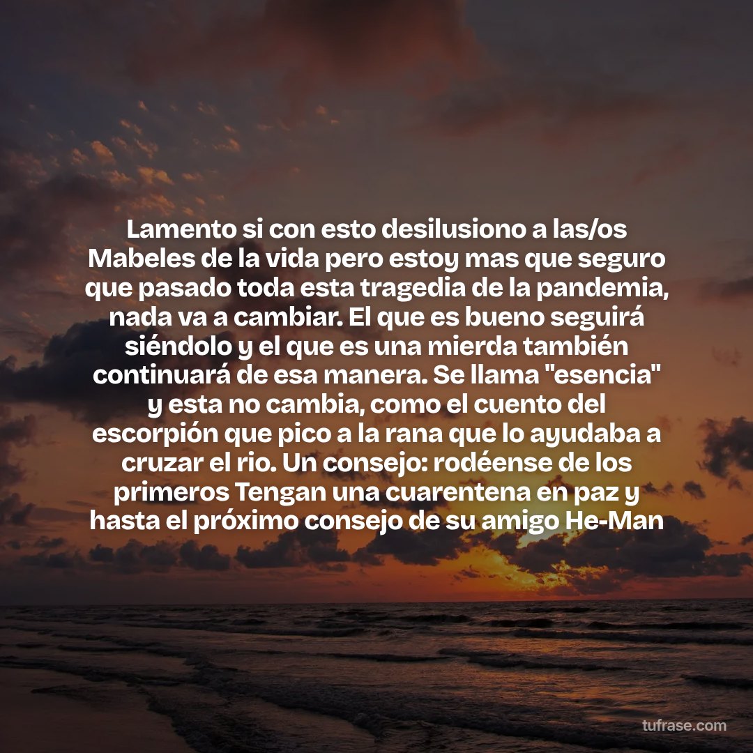 Lamento si con esto desilusiono a las/os Mabeles de la vida pero estoy mas que seguro que pasado toda esta tragedia de la pandemia, nada va a cambiar. El que es bueno seguirá siéndolo y el que es una mierda también continuará de esa manera. Se llama "esencia" y esta no cambia, como el cuento del escorpión que pico a la rana que lo ayudaba a cruzar el rio. Un consejo: rodéense de los primeros Tengan una cuarentena en paz y hasta el próximo consejo de su amigo He-Man
