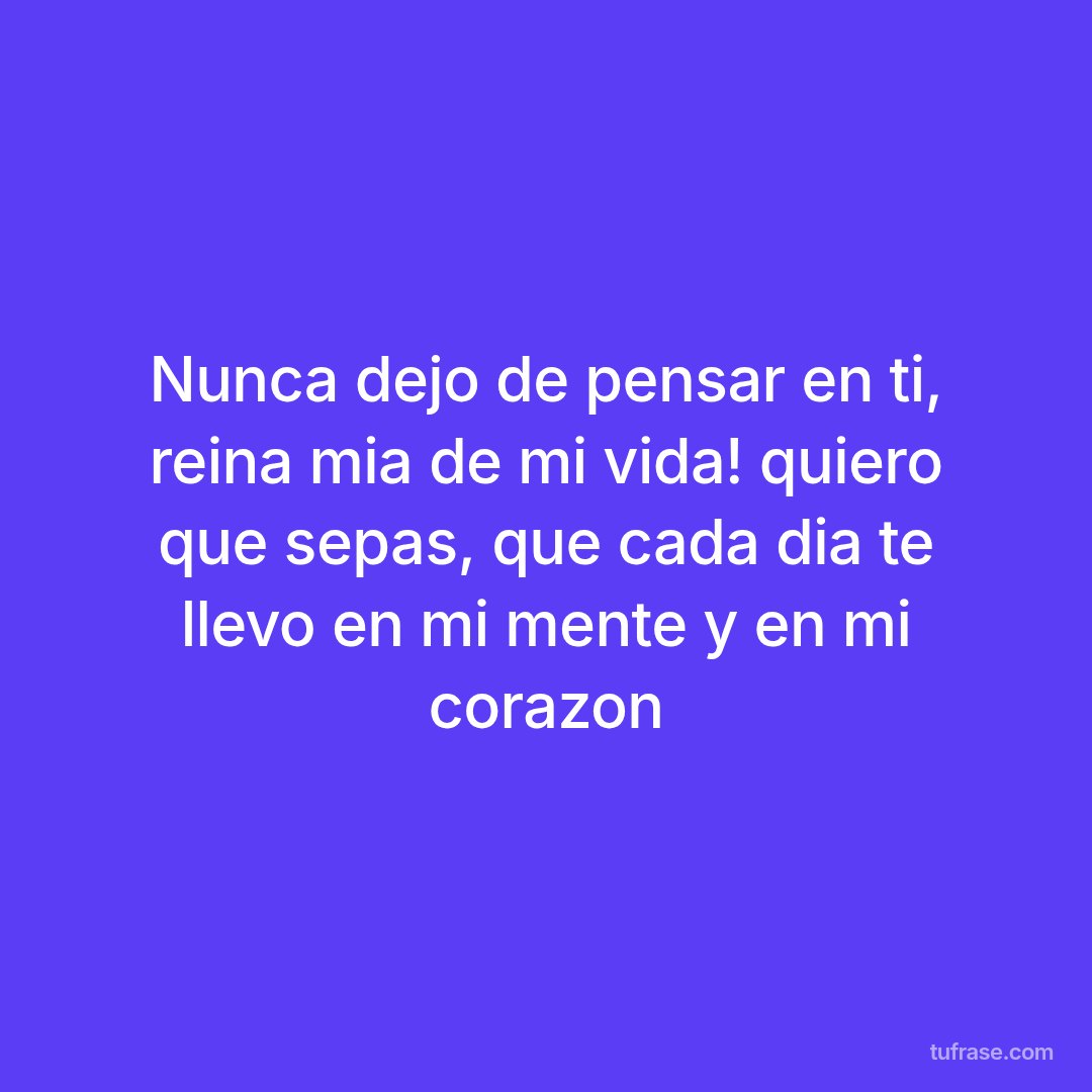 Nunca dejo de pensar en ti, reina mia de mi vida! quiero que sepas, que cada dia te llevo en mi mente y en mi corazon