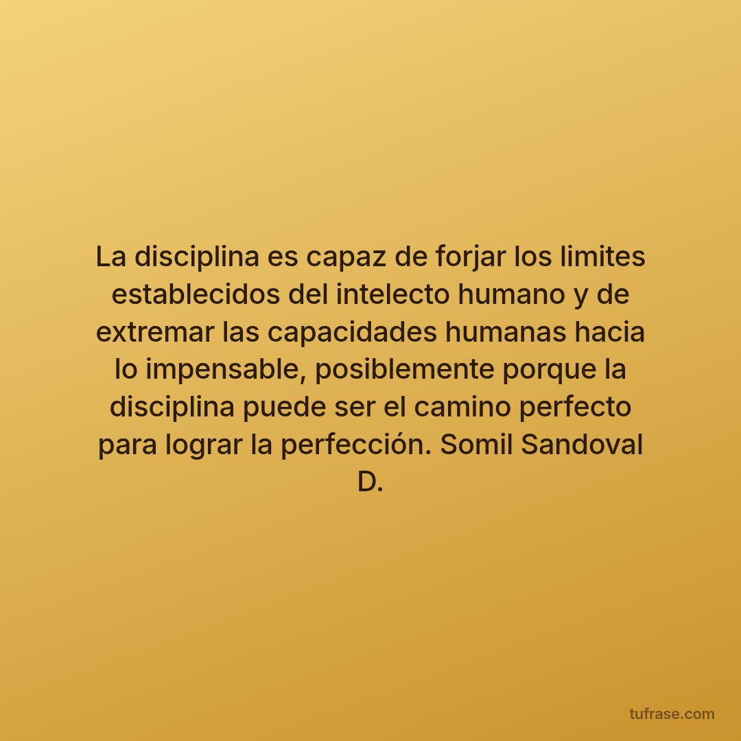 La disciplina es capaz de forjar los limites establecidos del intelecto humano y de extremar las capacidades humanas hacia lo impensable, posiblemente porque la disciplina puede ser el camino perfecto para lograr la perfección. Somil Sandoval D.