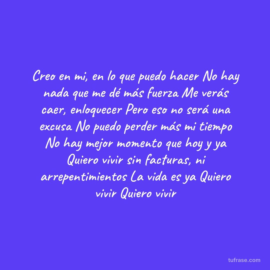 Creo en mi, en lo que puedo hacer No hay nada que me dé más fuerza Me verás caer, enloquecer Pero eso no será una excusa No puedo perder más mi tiempo No hay mejor momento que hoy y ya Quiero vivir sin facturas, ni arrepentimientos La vida es ya Quiero vivir Quiero vivir