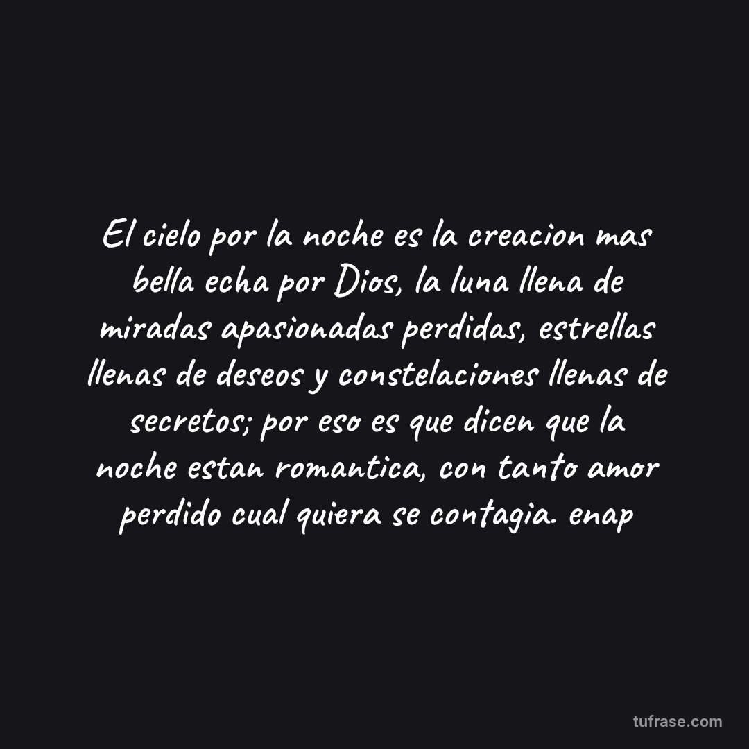 El cielo por la noche es la creacion mas bella echa por Dios, la luna llena de miradas apasionadas perdidas, estrellas llenas de deseos y constelaciones llenas de secretos; por eso es que dicen que la noche estan romantica, con tanto amor perdido cual quiera se contagia. enap