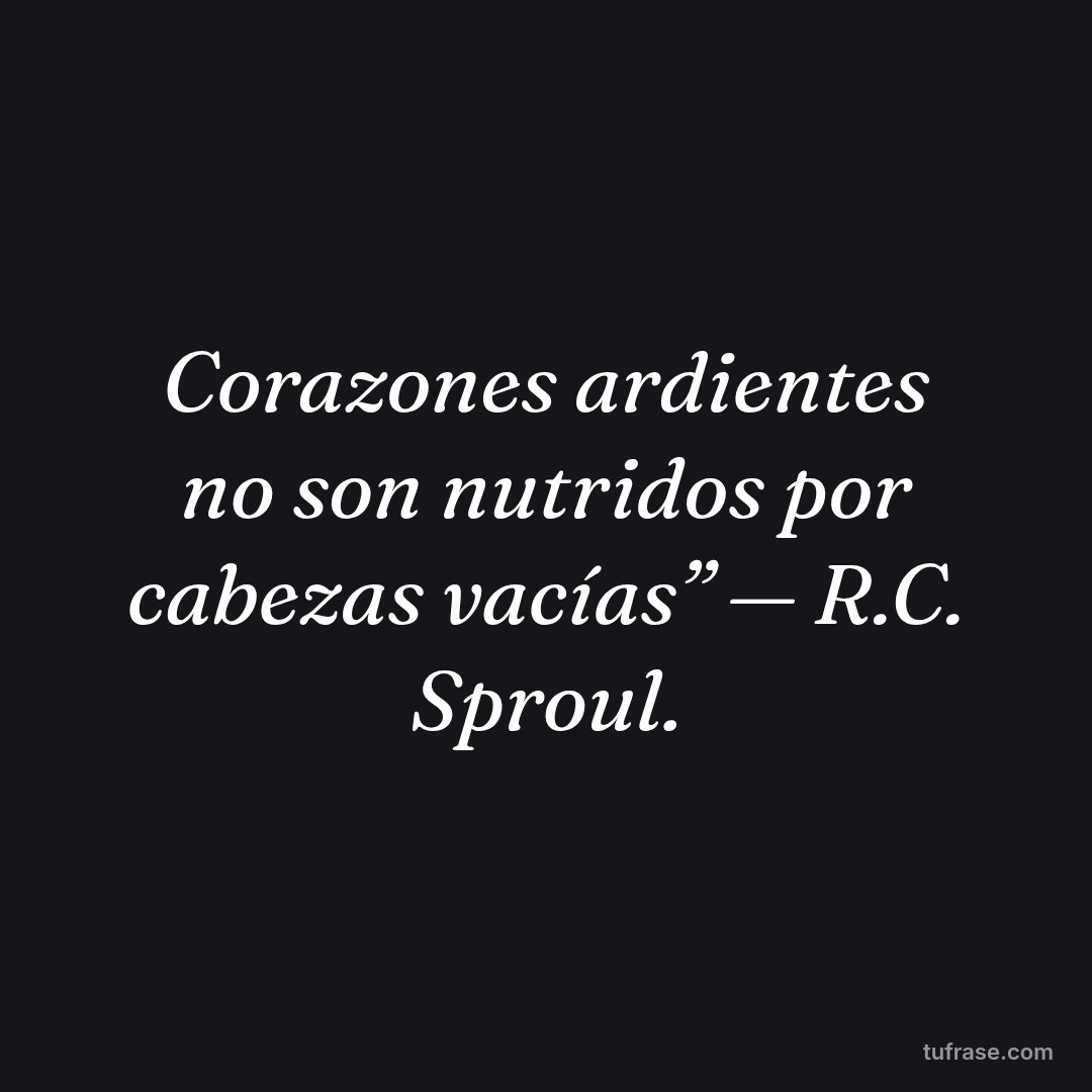 Corazones ardientes no son nutridos por cabezas vacías” — R.C. Sproul.