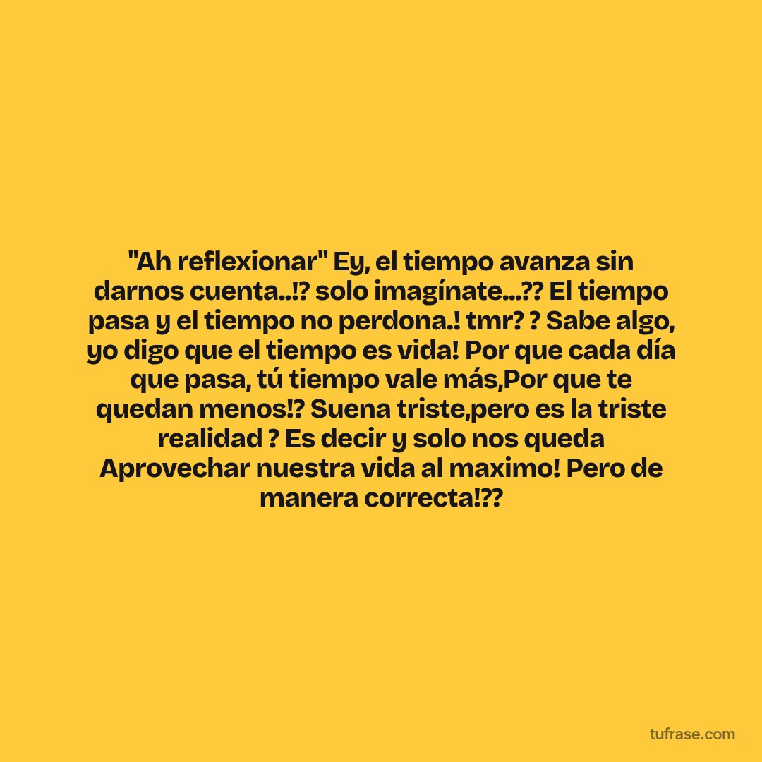 "Ah reflexionar" Ey, el tiempo avanza sin darnos cuenta..!? solo imagínate...?? El tiempo pasa y el tiempo no perdona.! tmr? ? Sabe algo, yo digo que el tiempo es vida! Por que cada día que pasa, tú tiempo vale más,Por que te quedan menos!? Suena triste,pero es la triste realidad ? Es decir y solo nos queda Aprovechar nuestra vida al maximo! Pero de manera correcta!??