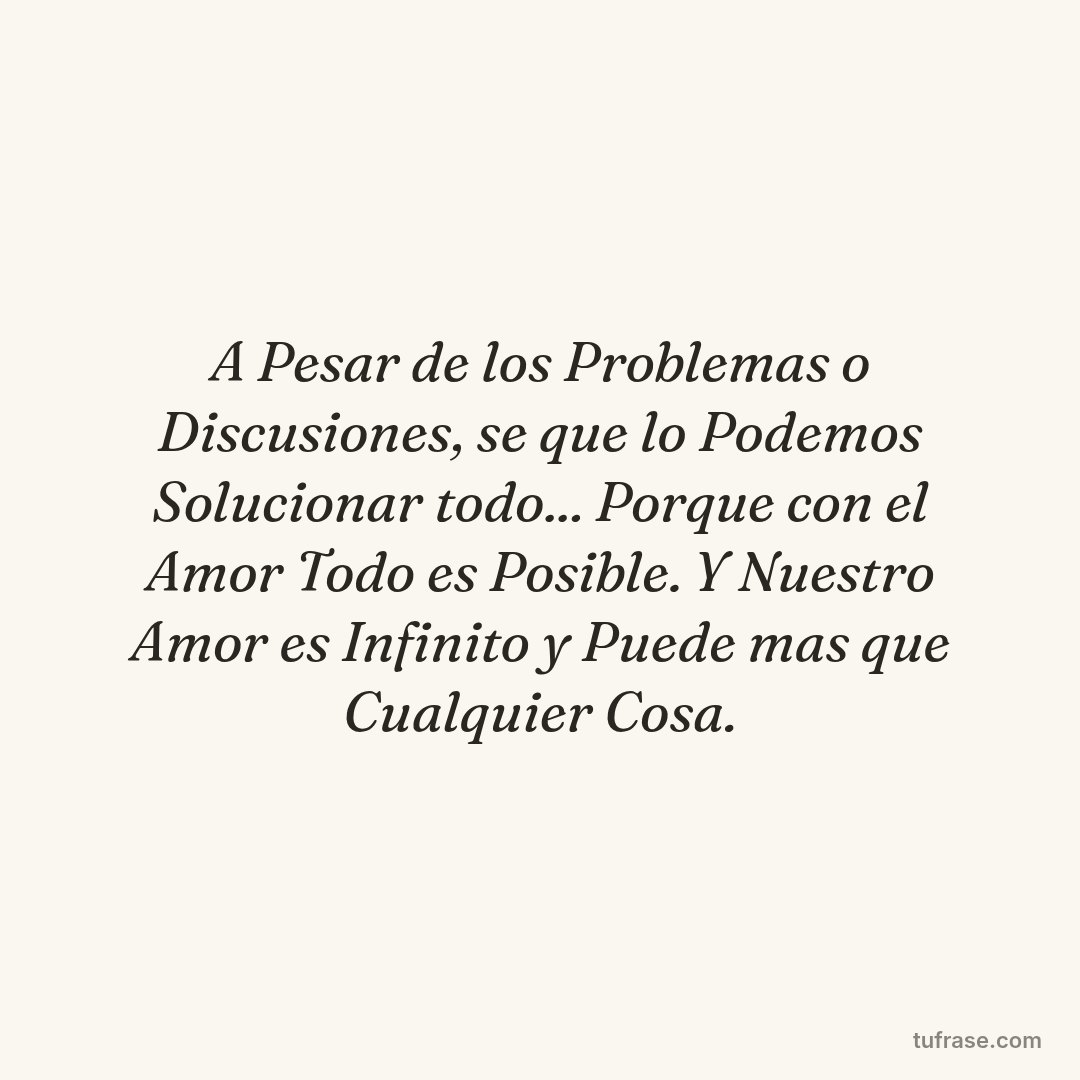 A Pesar de los Problemas o Discusiones, se que lo Podemos Solucionar todo... Porque con el Amor Todo es Posible. Y Nuestro Amor es Infinito y Puede mas que Cualquier Cosa.