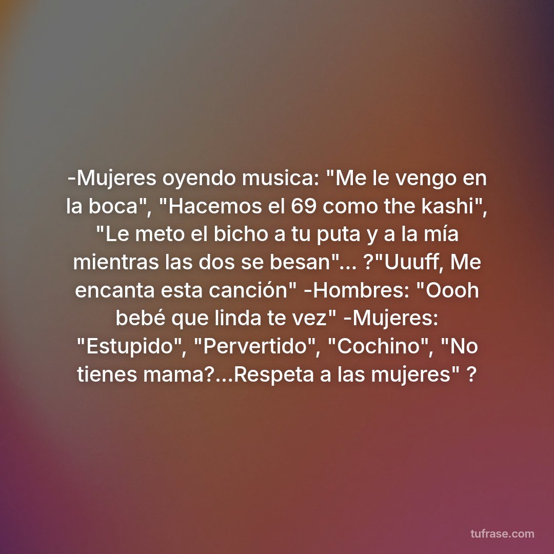 -Mujeres oyendo musica: "Me le vengo en la boca", "Hacemos el 69 como the kashi", "Le meto el bicho a tu puta y a la mía mientras las dos se besan"... ?"Uuuff, Me encanta esta canción" -Hombres: "Oooh bebé que linda te vez" -Mujeres: "Estupido", "Pervertido", "Cochino", "No tienes mama?...Respeta a las mujeres" ?