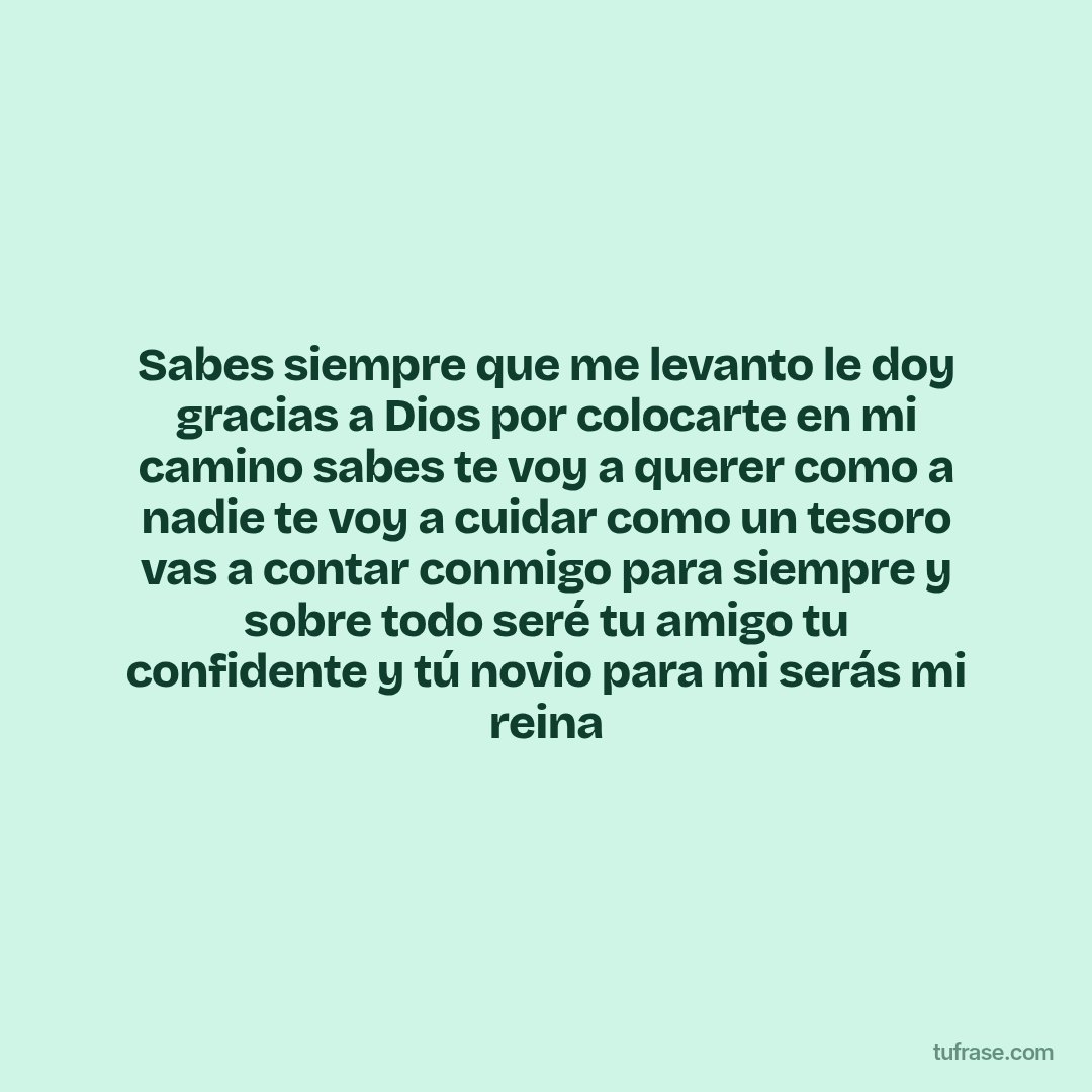 Sabes siempre que me levanto le doy gracias a Dios por colocarte en mi camino sabes te voy a querer como a nadie te voy a cuidar como un tesoro vas a contar conmigo para siempre y sobre todo seré tu amigo tu confidente y tú novio para mi serás mi reina