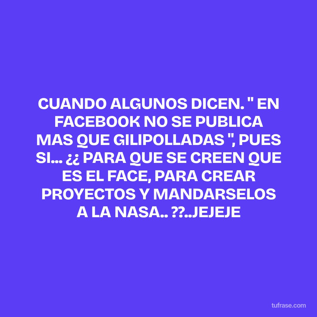 CUANDO ALGUNOS DICEN. " EN FACEBOOK NO SE PUBLICA MAS QUE GILIPOLLADAS ", PUES SI... ¿¿ PARA QUE SE CREEN QUE ES EL FACE, PARA CREAR PROYECTOS Y MANDARSELOS A LA NASA.. ??..JEJEJE