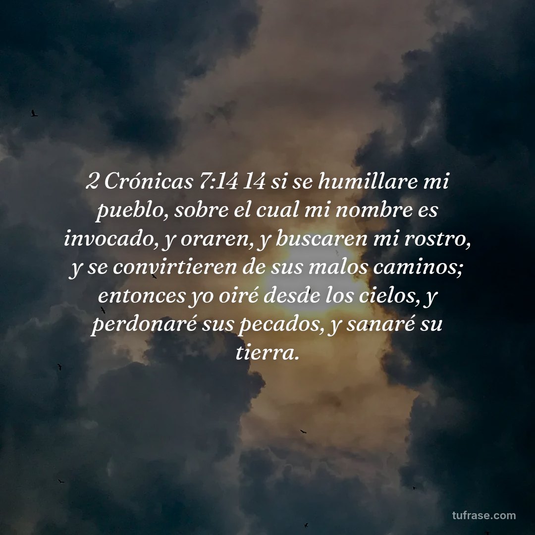 2 Crónicas 7:14 14 si se humillare mi pueblo, sobre el cual mi nombre es invocado, y oraren, y buscaren mi rostro, y se convirtieren de sus malos caminos; entonces yo oiré desde los cielos, y perdonaré sus pecados, y sanaré su tierra.