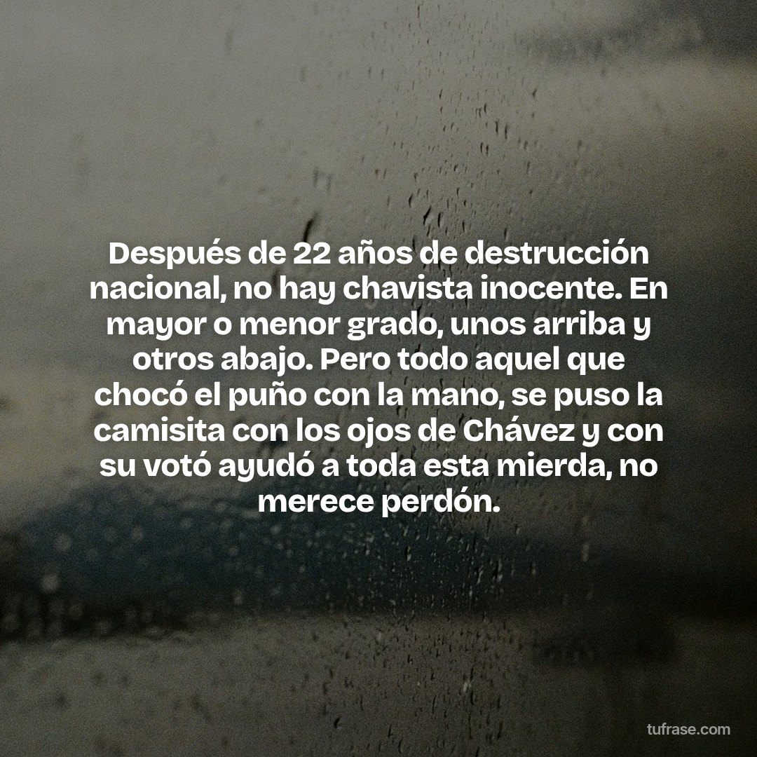Después de 22 años de destrucción nacional, no hay chavista inocente. En mayor o menor grado, unos arriba y otros abajo. Pero todo aquel que chocó el puño con la mano, se puso la camisita con los ojos de Chávez y con su votó ayudó a toda esta mierda, no merece perdón.