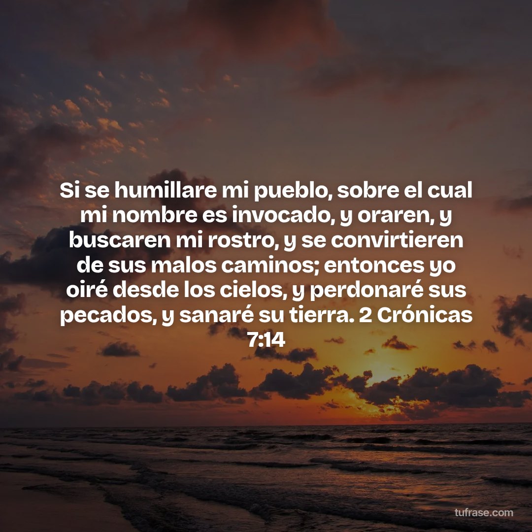 Si se humillare mi pueblo, sobre el cual mi nombre es invocado, y oraren, y buscaren mi rostro, y se convirtieren de sus malos caminos; entonces yo oiré desde los cielos, y perdonaré sus pecados, y sanaré su tierra. 2 Crónicas 7:14