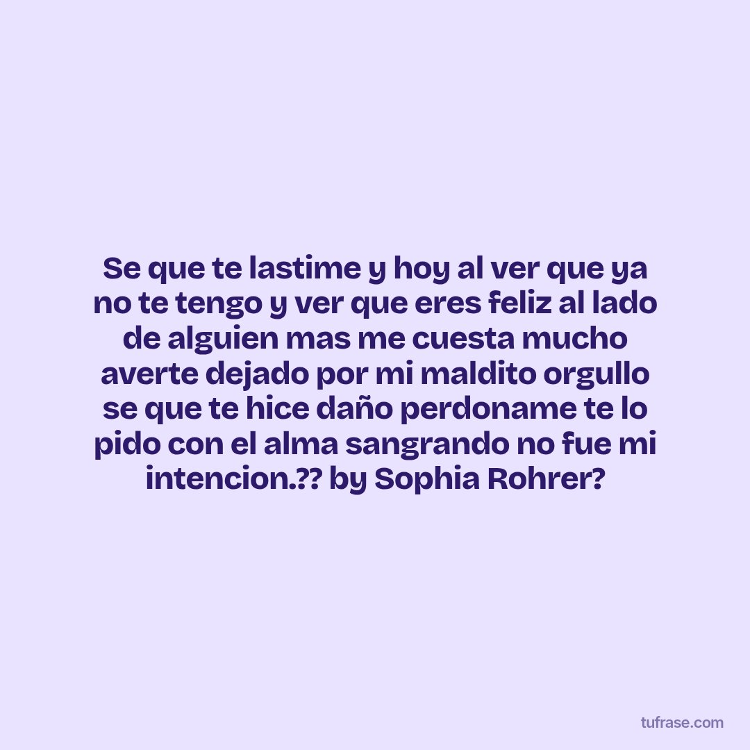Se que te lastime y hoy al ver que ya no te tengo y ver que eres feliz al lado de alguien mas me cuesta mucho averte dejado por mi maldito orgullo se que te hice daño perdoname te lo pido con el alma sangrando no fue mi intencion.?? by Sophia Rohrer?