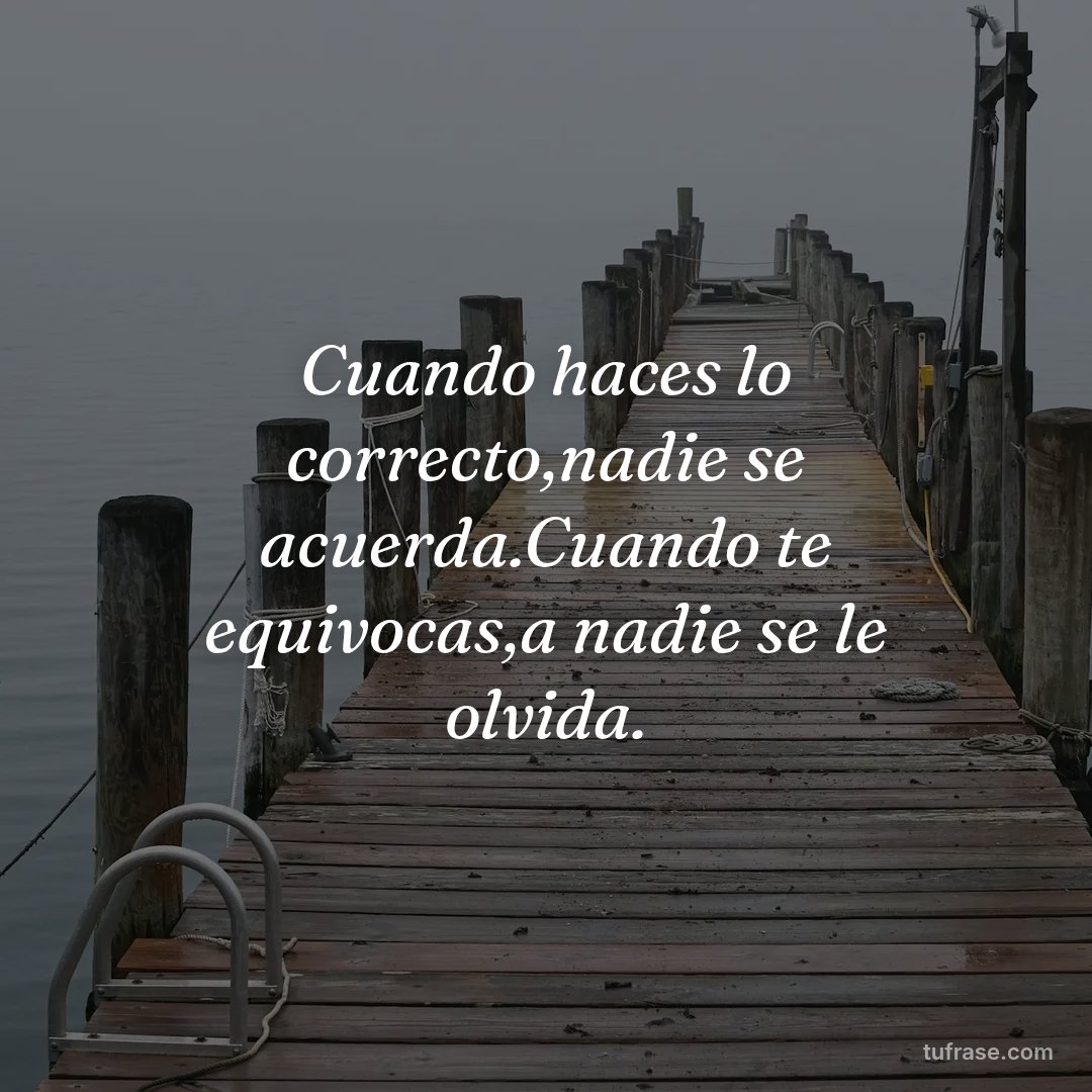 Cuando haces lo correcto,nadie se acuerda.Cuando te equivocas,a nadie se le olvida.