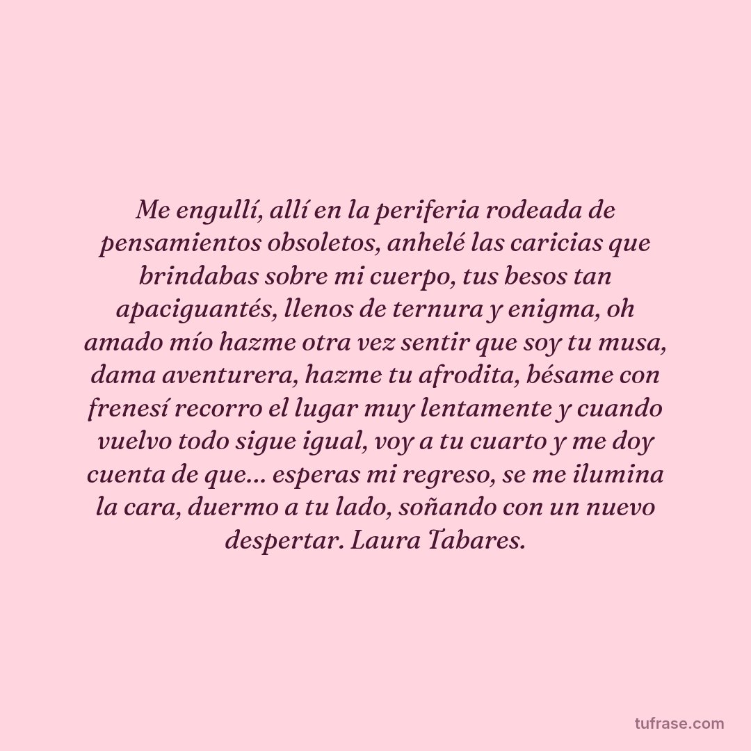 Me engullí, allí en la periferia rodeada de pensamientos obsoletos, anhelé las caricias que brindabas sobre mi cuerpo, tus besos tan apaciguantés, llenos de ternura y enigma, oh amado mío hazme otra vez sentir que soy tu musa, dama aventurera, hazme tu afrodita, bésame con frenesí recorro el lugar muy lentamente y cuando vuelvo todo sigue igual, voy a tu cuarto y me doy cuenta de que… esperas mi regreso, se me ilumina la cara, duermo a tu lado, soñando con un nuevo despertar. Laura Tabares.