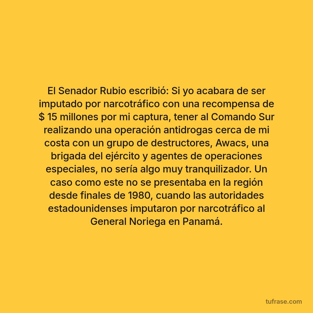 El Senador Rubio escribió: Si yo acabara de ser imputado por narcotráfico con una recompensa de $ 15 millones por mi captura, tener al Comando Sur realizando una operación antidrogas cerca de mi costa con un grupo de destructores, Awacs, una brigada del ejército y agentes de operaciones especiales, no sería algo muy tranquilizador. Un caso como este no se presentaba en la región desde finales de 1980, cuando las autoridades estadounidenses imputaron por narcotráfico al General Noriega en Panamá.