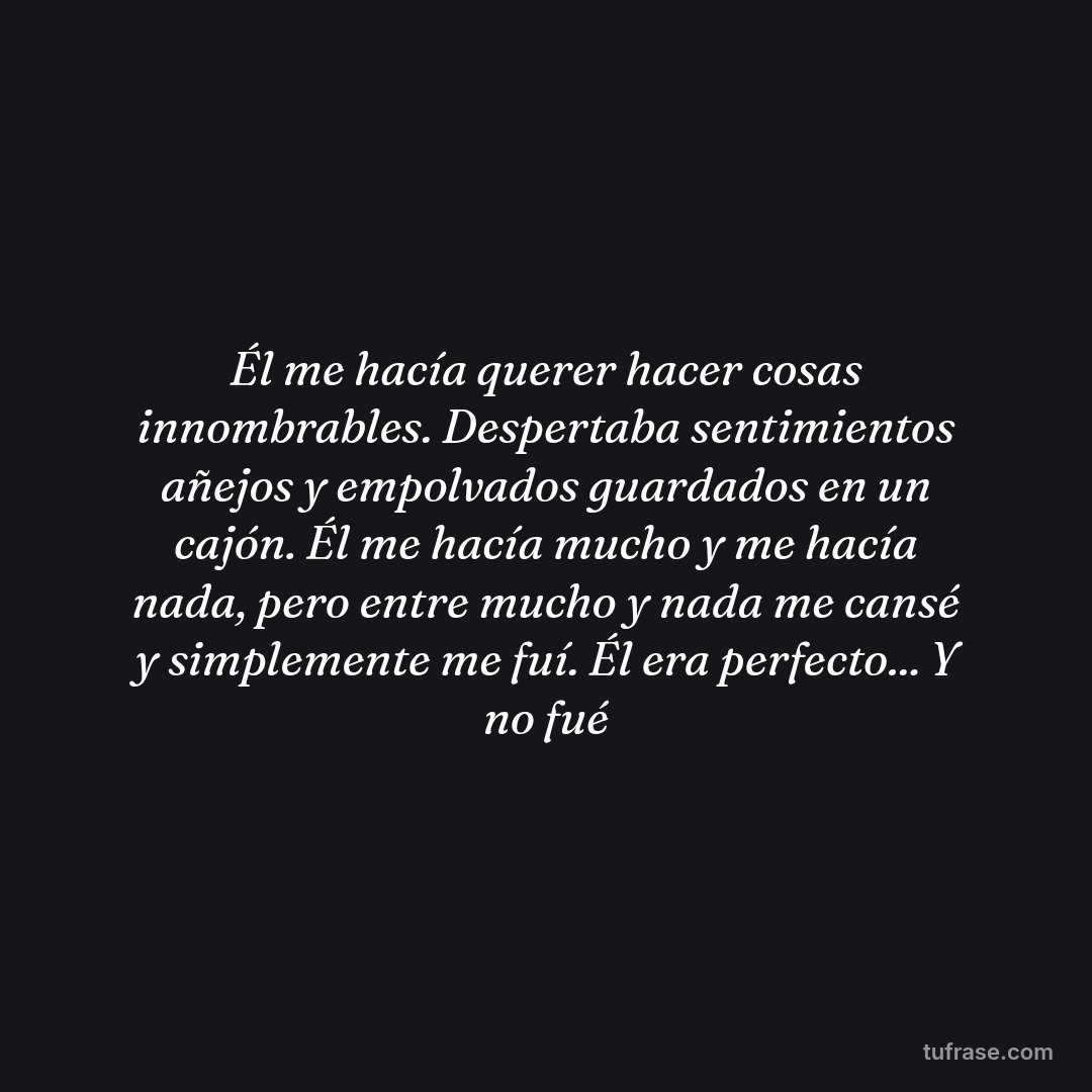 Él me hacía querer hacer cosas innombrables. Despertaba sentimientos añejos y empolvados guardados en un cajón. Él me hacía mucho y me hacía nada, pero entre mucho y nada me cansé y simplemente me fuí. Él era perfecto... Y no fué