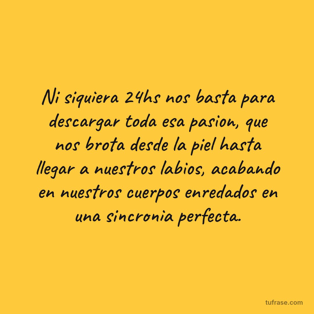 Ni siquiera 24hs nos basta para descargar toda esa pasion, que nos brota desde la piel hasta llegar a nuestros labios, acabando en nuestros cuerpos enredados en una sincronia perfecta.