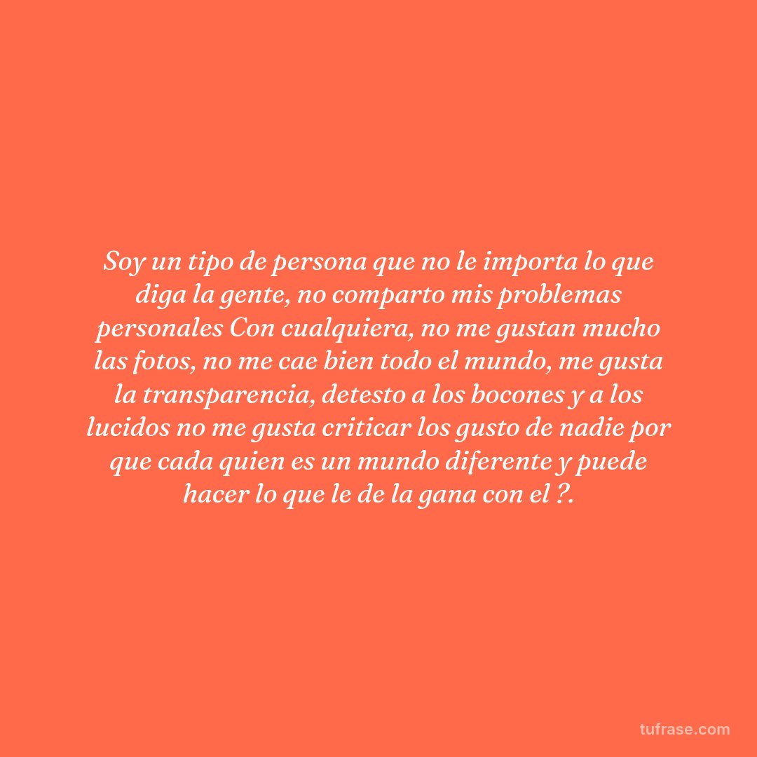 Soy un tipo de persona que no le importa lo que diga la gente, no comparto mis problemas personales Con cualquiera, no me gustan mucho las fotos, no me cae bien todo el mundo, me gusta la transparencia, detesto a los bocones y a los lucidos no me gusta criticar los gusto de nadie por que cada quien es un mundo diferente y puede hacer lo que le de la gana con el ?.